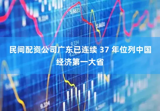 民间配资公司广东已连续 37 年位列中国经济第一大省