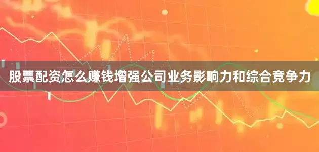 股票配资怎么赚钱增强公司业务影响力和综合竞争力
