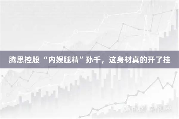 腾思控股 “内娱腿精”孙千，这身材真的开了挂