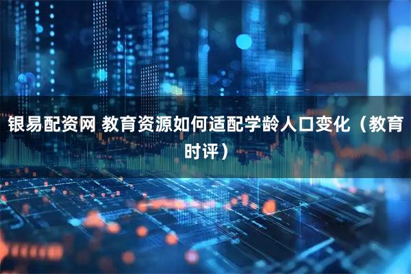 银易配资网 教育资源如何适配学龄人口变化（教育时评）