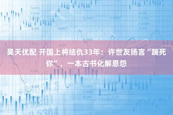 昊天优配 开国上将结仇33年：许世友扬言“踹死你”，一本古书化解恩怨