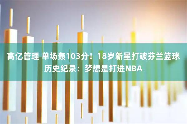 高亿管理 单场轰103分！18岁新星打破芬兰篮球历史纪录：梦想是打进NBA