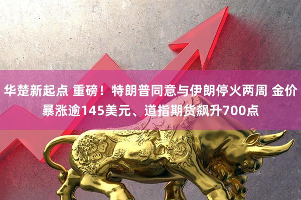 华楚新起点 重磅！特朗普同意与伊朗停火两周 金价暴涨逾145美元、道指期货飙升700点