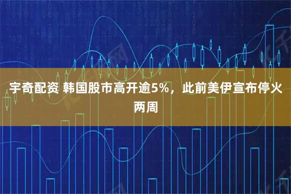 宇奇配资 韩国股市高开逾5%，此前美伊宣布停火两周