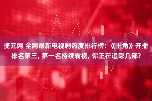 捷元网 全网最新电视剧热度排行榜: 《主角》开播排名第三, 第一名持续霸榜, 你正在追哪几部?