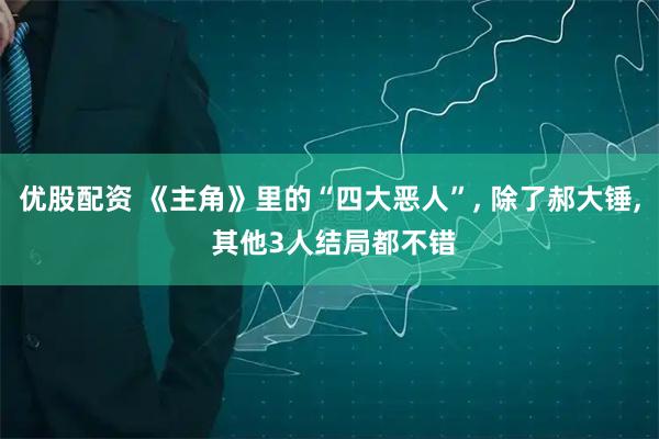 优股配资 《主角》里的“四大恶人”, 除了郝大锤, 其他3人结局都不错