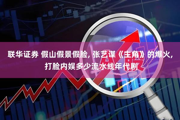 联华证券 假山假景假脸, 张艺谋《主角》的爆火, 打脸内娱多少流水线年代剧