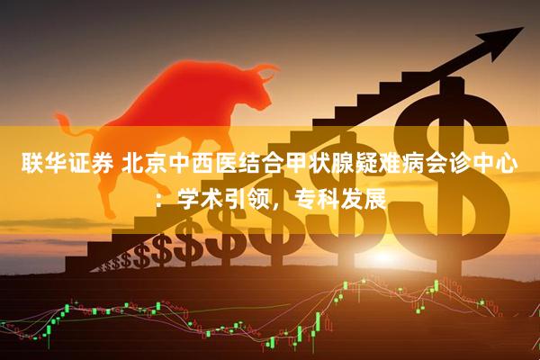 联华证券 北京中西医结合甲状腺疑难病会诊中心：学术引领，专科发展