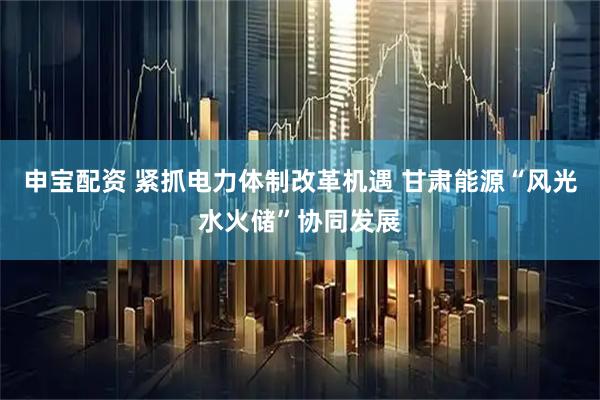申宝配资 紧抓电力体制改革机遇 甘肃能源“风光水火储”协同发展