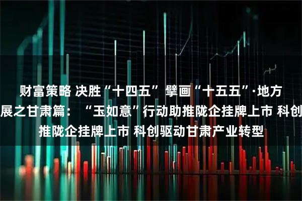 财富策略 决胜“十四五” 擘画“十五五”·地方资本市场高质量发展之甘肃篇： “玉如意”行动助推陇企挂牌上市 科创驱动甘肃产业转型