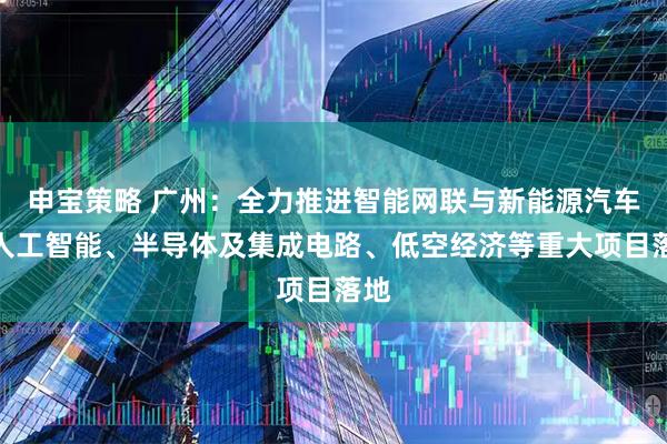 申宝策略 广州：全力推进智能网联与新能源汽车、人工智能、半导体及集成电路、低空经济等重大项目落地