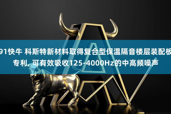 91快牛 科斯特新材料取得复合型保温隔音楼层装配板专利, 可有效吸收125-4000Hz的中高频噪声