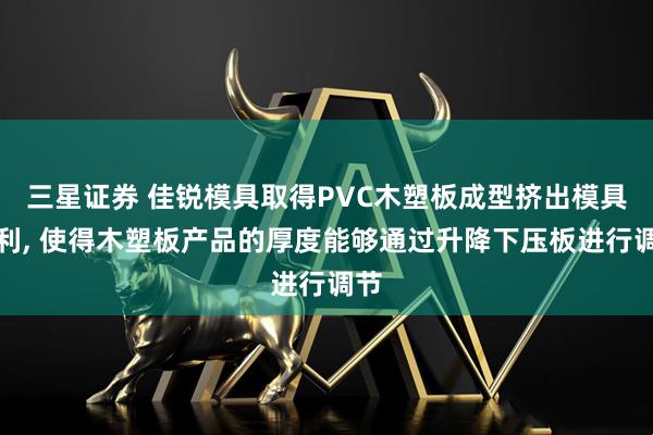 三星证券 佳锐模具取得PVC木塑板成型挤出模具专利, 使得木塑板产品的厚度能够通过升降下压板进行调节