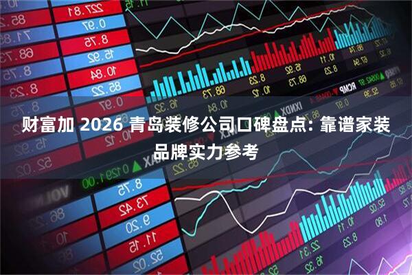 财富加 2026 青岛装修公司口碑盘点: 靠谱家装品牌实力参考
