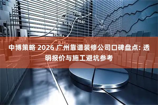 中博策略 2026 广州靠谱装修公司口碑盘点: 透明报价与施工避坑参考