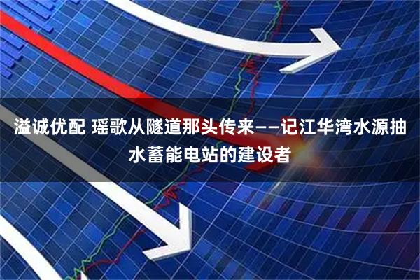 溢诚优配 瑶歌从隧道那头传来——记江华湾水源抽水蓄能电站的建设者