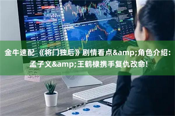 金牛速配 《将门独后》剧情看点&角色介绍: 孟子义&王鹤棣携手复仇改命!